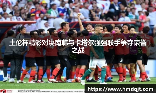 土伦杯精彩对决南韩与卡塔尔强强联手争夺荣誉之战