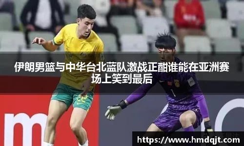 伊朗男篮与中华台北蓝队激战正酣谁能在亚洲赛场上笑到最后